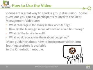 How to Use the Video 
Videos are a great way to spark a group discussion. Some questions you can ask participants related to the Debt Management Video are: 
•What challenge is the family in this video facing? 
•How did the family get more information about borrowing? 
•What did the family do well? 
•What would you advise them about budgeting? 
More guidance about how to incorporate videos into learning sessions is available in the Orientation module. 
28 
©Microfinance Opportunities. 2014.  