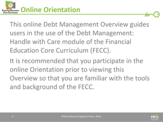 Online Orientation 
This online Debt Management Overview guides users in the use of the Debt Management: Handle with Care module of the Financial Education Core Curriculum (FECC). 
It is recommended that you participate in the online Orientation prior to viewing this Overview so that you are familiar with the tools and background of the FECC. 
3 
©Microfinance Opportunities. 2014.  