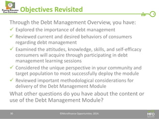 Objectives Revisited 
Through the Debt Management Overview, you have: 
Explored the importance of debt management 
Reviewed current and desired behaviors of consumers regarding debt management 
Examined the attitudes, knowledge, skills, and self-efficacy consumers will acquire through participating in debt management learning sessions 
Considered the unique perspective in your community and target population to most successfully deploy the module 
Reviewed important methodological considerations for delivery of the Debt Management Module 
What other questions do you have about the content or use of the Debt Management Module? 
30 
©Microfinance Opportunities. 2014.  