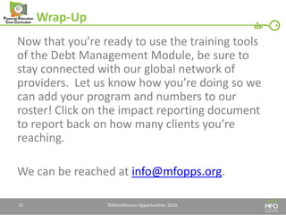 Wrap-Up 
Now that you’re ready to use the training tools of the Debt Management Module, be sure to stay connected with our global network of providers. Let us know how you’re doing so we can add your program and numbers to our roster! Click on the impact reporting document to report back on how many clients you’re reaching. 
We can be reached at info@mfopps.org. 
31 
©Microfinance Opportunities. 2014.  