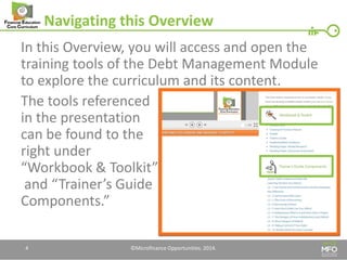 Navigating this Overview 
In this Overview, you will access and open the training tools of the Debt Management Module to explore the curriculum and its content. 
The tools referenced in the presentation can be found to the right under “Workbook & Toolkit” and “Trainer’s Guide Components.” 
4 
©Microfinance Opportunities. 2014.  