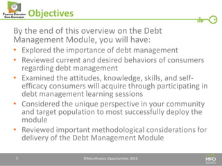 Objectives 
By the end of this overview on the Debt Management Module, you will have: 
•Explored the importance of debt management 
•Reviewed current and desired behaviors of consumers regarding debt management 
•Examined the attitudes, knowledge, skills, and self- efficacy consumers will acquire through participating in debt management learning sessions 
•Considered the unique perspective in your community and target population to most successfully deploy the module 
•Reviewed important methodological considerations for delivery of the Debt Management Module 
5 
©Microfinance Opportunities. 2014.  