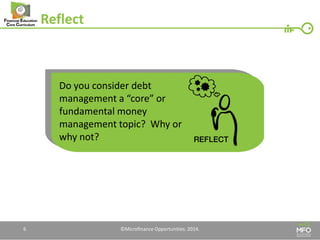 Reflect 
6 
Do you consider debt management a “core” or fundamental money management topic? Why or why not? 
©Microfinance Opportunities. 2014.  