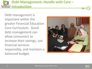 Debt Management: Handle with Care – Introduction 
Debt management is important within the greater Financial Education Core Curriculum. Good debt management can allow consumers to increase their savings, use financial services responsibly, and maintain a balanced budget. 
8 
©Microfinance Opportunities. 2014.  
