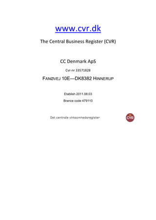 www.cvr.dk
The Central Business Register (CVR)


         CC Denmark ApS
           Cvr-nr 33571828

 FANØVEJ 10E—DK8382 HINNERUP


           Etablish 2011.08.03

          Brance code 479110
 