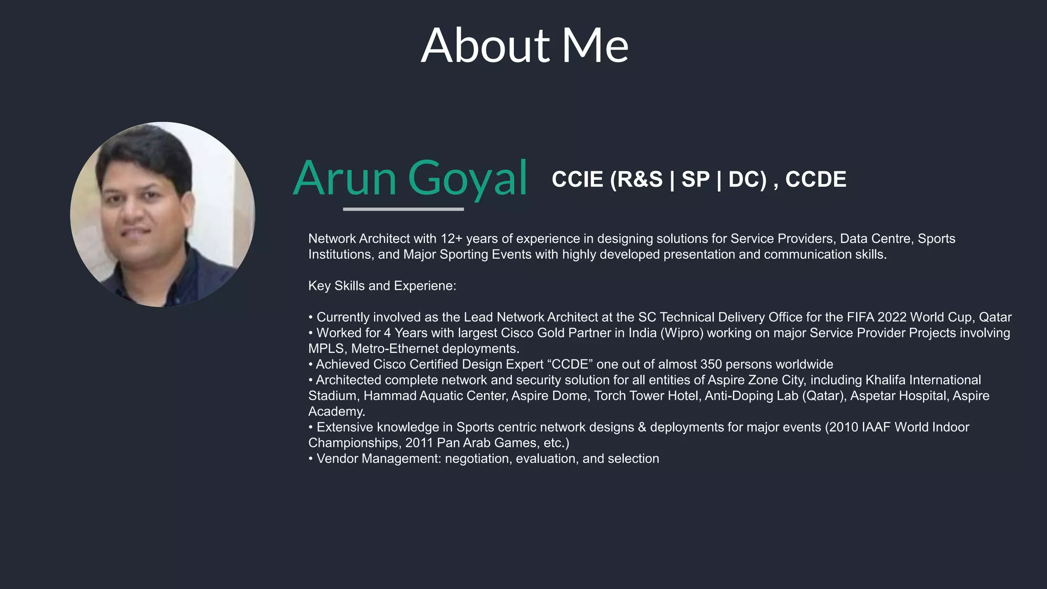 Arun Goyal CCIE (R&S | SP | DC)
Network Architect with 12+ years of experience in designing solutions for Service Providers, Data Centre, Sports
Institutions, and Major Sporting Events with highly developed presentation and communication skills.
Key Skills and Experience:
• Currently involved as the Lead Network Architect at the SC Technical Delivery Office for the FIFA 2022 World Cup, Qatar
• Worked for 4 Years with largest Cisco Gold Partner in India (Wipro) working on major Service Provider Projects involving
MPLS, Metro-Ethernet deployments.
• Architected complete network and security solution for all entities of Aspire Zone City, including Khalifa International
Stadium, Hammad Aquatic Center, Aspire Dome, Torch Tower Hotel, Anti-Doping Lab (Qatar), Aspetar Hospital, Aspire
Academy.
• Extensive knowledge in Sports centric network designs & deployments for major events (2010 IAAF World Indoor
Championships, 2011 Pan Arab Games, etc.)
• Vendor Management: vendor solution comparison, evaluation, negotiation, and selection
About Me
 