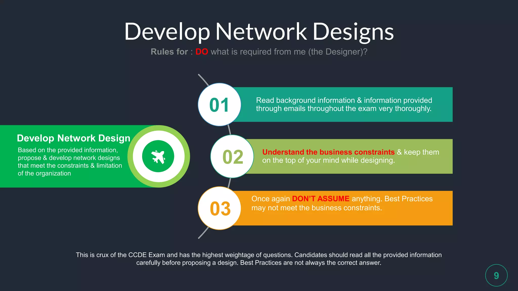 Develop Network Designs
Rules for : DO what is required from me (the Designer)?
9
Read background information & information provided
through emails throughout the exam very thoroughly.01
02
03
Understand the business constraints & keep them
on the top of your mind while designing.
Once again DON’T ASSUME anything. Best Practices
may not meet the business constraints.
This is crux of the CCDE Exam and has the highest weightage of questions. Candidates should read all the provided information
carefully before proposing a design. Best Practices are not always the correct answer.
Develop Network Design
Based on the provided information,
propose & develop network designs
that meet the constraints & limitation
of the organization
 