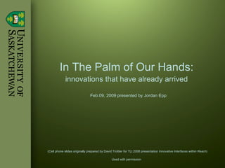 In The Palm of Our Hands: innovations that have already arrived Feb.09, 2009 presented by Jordan Epp (Cell phone slides originally prepared by David Trottier for TLt 2008 presentation  Innovative Interfaces within Reach ) Used with permission   