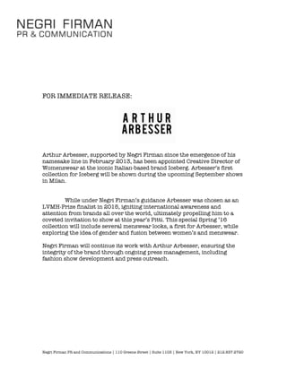 Negri Firman PR and Communications | 110 Greene Street | Suite 1103 | New York, NY 10012 | 212.837.2720
FOR IMMEDIATE RELEASE:
Arthur Arbesser, supported by Negri Firman since the emergence of his
namesake line in February 2013, has been appointed Creative Director of
Womenswear at the iconic Italian-based brand Iceberg. Arbesser’s first
collection for Iceberg will be shown during the upcoming September shows
in Milan.
While under Negri Firman’s guidance Arbesser was chosen as an
LVMH-Prize finalist in 2015, igniting international awareness and
attention from brands all over the world, ultimately propelling him to a
coveted invitation to show at this year’s Pitti. This special Spring ’16
collection will include several menswear looks, a first for Arbesser, while
exploring the idea of gender and fusion between women’s and menswear.
Negri Firman will continue its work with Arthur Arbesser, ensuring the
integrity of the brand through ongoing press management, including
fashion show development and press outreach.
 