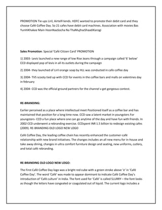 PROMOTION Tie-ups Liril, AirtelFriends. HDFC wanted to promote their debit card and they
choose Café Coffee Day. So 21 cafes have debit card machines. Association with movies Bas
YunHiKhakee Main HoonNaaSocha Na ThaMujhseShaadiKarogi
Sales Promotion: Special 'Café Citizen Card' PROMOTION
1) 2003- Levis launched a new range of low Rise Jeans through a campaign called '6' below'
CCD displayed pop of levis in all its outlets during the campaign
2) 2004- they launched of Liril orange soap by HLL was conducted in cafe coffee day
3) 2004- TVS scooty tied up with CCD for events in the coffee bars and malls on valentines day
in february
4) 2004- CCD was the official ground partners for the channel v get gorgeous contest.
RE-BRANDING:
Earlier perceived as a place where intellectual meet Positioned itself as a coffee bar and has
maintained that position for a long time now. CCD saw a latent market in youngsters For
youngsters- CCD a fun place where one can go anytime of the day and have fun with friends. In
2002 CCD underwent a rebranding exercise. CCDspent INR 1.5 billion to redesign existing cafes
(2009). RE-BRANDING OLD LOGO NEW LOGO
Café Coffee Day, the leading coffee chain has recently enhanced the customer-café
relationship with new brand initiatives. The changes includes an all new menu for in-house and
take away dining, changes in ultra comfort furniture design and seating, new uniforms, cutlery,
and total café rebranding.
RE-BRANDING OLD LOGO NEW LOGO:
The First Café Coffee Day logo was a bright red cube with a green stroke above ‘e’ in ‘Café
Coffee Day’. The word ‘Café’ was made to appear dominant to indicate Café Coffee Day’s
introduction of ‘Café culture’ in India. The font used for ‘Café’ is called SLURRY – the font looks
as though the letters have congealed or coagulated out of liquid. The current logo includes a
 