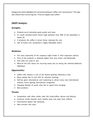 dialogue box which highlights the connection between 'coffee' and 'conversations.' This logo
also reflects their current tag line, "A lot can happen over coffee."
SWOT Analysis:
Strengths:
Products are of extremely good quality and taste.
It’s youth oriented brand, hence huge potential since 40% of the population is
below 20.
It produces the coffee it serves hence reducing the cost.
USP of brand is its considered a highly affordable brand.
Weakness:
The store ownership of the company might hinder in their expansion policies.
Price of the products is relatively higher than Java Green and McDonalds.
CCD cafes are small in size.
Many of the CCD stores are incurring losses due to wrong site selection (National
Highways).
Opportunities:
Coffee café industry is one of the fastest growing industries in Asia.
Many people like to visit CCD for informal meetings.
CCD has gone international, and is planning to attract many new international
markets, hence gaining international recognition.
Changing lifestyle of youth, they like to spend time lounging.
New products.
Threats:
Competition with other coffee cafes like Costa Coffee, Barista and Mochas.
Customer trends towards more healthy ways and away from caffeine.
International players like Starbucks.
New entrants and costs.
 