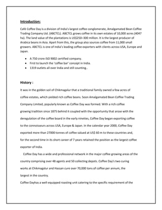 Introduction:
Café Coffee Day is a division of India's largest coffee conglomerate, Amalgamated Bean Coffee
Trading Company Ltd. (ABCTCL). ABCTCL grows coffee in its own estates of 10,000 acres (4047
ha). The land value of the plantations is US$250–300 million. It is the largest producer of
Arabica beans in Asia. Apart from this, the group also sources coffee from 11,000 small
growers. ABCTCL is one of India’s leading coffee exporters with clients across USA, Europe and
Japan.
A 750 crore ISO 9002 certified company.
First to launch the ‘coffee bar’ concept in India.
1319 outlets all over India and still counting..
History :
It was in the golden soil of Chikmagalur that a traditional family owned a few acres of
coffee estates, which yielded rich coffee beans. Soon Amalgamated Bean Coffee Trading
Company Limited, popularly known as Coffee Day was formed. With a rich coffee
growing tradition since 1875 behind it coupled with the opportunity that arose with the
deregulation of the coffee board in the early nineties, Coffee Day began exporting coffee
to the connoisseurs across USA, Europe & Japan. In the calendar year 2000, Coffee Day
exported more than 27000 tonnes of coffee valued at US$ 60 m to these countries and,
for the second time in its short career of 7 years retained the position as the largest coffee
exporter of India.
Coffee Day has a wide and professional network in the major coffee growing areas of the
country comprising over 48 agents and 50 collecting depots. Coffee Day's two curing
works at Chikmagalur and Hassan cure over 70,000 tons of coffee per annum, the
largest in the country.
Coffee Dayhas a well-equipped roasting unit catering to the specific requirement of the
 