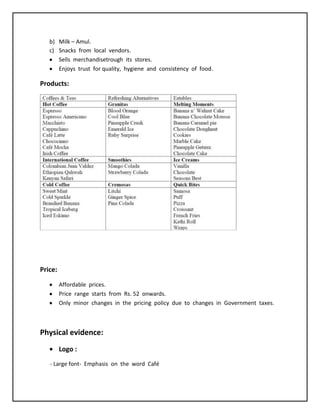 b) Milk – Amul.
c) Snacks from local vendors.
Sells merchandisetrough its stores.
Enjoys trust for quality, hygiene and consistency of food.
Products:
Price:
Affordable prices.
Price range starts from Rs. 52 onwards.
Only minor changes in the pricing policy due to changes in Government taxes.
Physical evidence:
Logo :
- Large font- Emphasis on the word Café
 