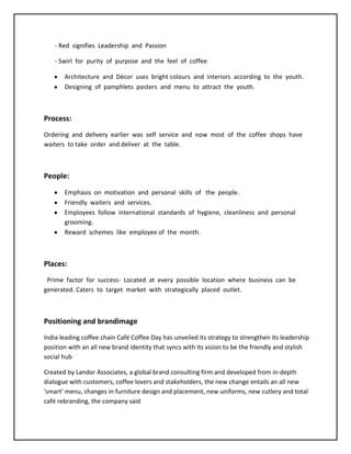 - Red signifies Leadership and Passion
- Swirl for purity of purpose and the feel of coffee
Architecture and Décor uses bright colours and interiors according to the youth.
Designing of pamphlets posters and menu to attract the youth.
Process:
Ordering and delivery earlier was self service and now most of the coffee shops have
waiters to take order and deliver at the table.
People:
Emphasis on motivation and personal skills of the people.
Friendly waiters and services.
Employees follow international standards of hygiene, cleanliness and personal
grooming.
Reward schemes like employee of the month.
Places:
Prime factor for success- Located at every possible location where business can be
generated. Caters to target market with strategically placed outlet.
Positioning and brandimage
India leading coffee chain Café Coffee Day has unveiled its strategy to strengthen its leadership
position with an all new brand identity that syncs with its vision to be the friendly and stylish
social hub
Created by Landor Associates, a global brand consulting firm and developed from in-depth
dialogue with customers, coffee lovers and stakeholders, the new change entails an all new
'smart' menu, changes in furniture design and placement, new uniforms, new cutlery and total
café rebranding, the company said
 