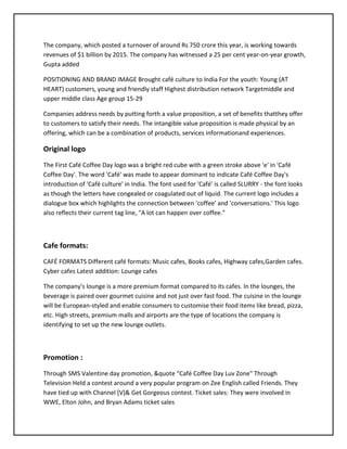The company, which posted a turnover of around Rs 750 crore this year, is working towards
revenues of $1 billion by 2015. The company has witnessed a 25 per cent year-on-year growth,
Gupta added
POSITIONING AND BRAND IMAGE Brought café culture to India For the youth: Young (AT
HEART) customers, young and friendly staff Highest distribution network Targetmiddle and
upper middle class Age group 15-29
Companies address needs by putting forth a value proposition, a set of benefits thatthey offer
to customers to satisfy their needs. The intangible value proposition is made physical by an
offering, which can be a combination of products, services informationand experiences.
Original logo
The First Café Coffee Day logo was a bright red cube with a green stroke above 'e' in 'Café
Coffee Day'. The word 'Café' was made to appear dominant to indicate Café Coffee Day's
introduction of 'Café culture' in India. The font used for 'Café' is called SLURRY - the font looks
as though the letters have congealed or coagulated out of liquid. The current logo includes a
dialogue box which highlights the connection between 'coffee' and 'conversations.' This logo
also reflects their current tag line, "A lot can happen over coffee."
Cafe formats:
CAFÉ FORMATS Different café formats: Music cafes, Books cafes, Highway cafes,Garden cafes.
Cyber cafes Latest addition: Lounge cafes
The company's lounge is a more premium format compared to its cafes. In the lounges, the
beverage is paired over gourmet cuisine and not just over fast food. The cuisine in the lounge
will be European-styled and enable consumers to customise their food items like bread, pizza,
etc. High streets, premium malls and airports are the type of locations the company is
identifying to set up the new lounge outlets.
Promotion :
Through SMS Valentine day promotion, &quote “Café Coffee Day Luv Zone" Through
Television Held a contest around a very popular program on Zee English called Friends. They
have tied up with Channel [V]& Get Gorgeous contest. Ticket sales: They were involved in
WWE, Elton John, and Bryan Adams ticket sales
 