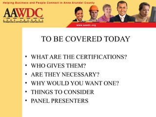 TO BE COVERED TODAY
• WHAT ARE THE CERTIFICATIONS?
• WHO GIVES THEM?
• ARE THEY NECESSARY?
• WHY WOULD YOU WANT ONE?
• THINGS TO CONSIDER
• PANEL PRESENTERS
 