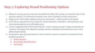 Step 3: Exploring Brand Positioning Options
❏ Research among young consumers revealed that coffee did not play an important role in their
decision-making. An emotional connection was more important to these consumers.
❏ Mapping the retail coffee category along two parameters - coffee quotient and appeal
❏ CCD had an opportunity to be a place for social interaction, inspiration, self expression and
international experience at affordable price.
❏ Landor suggested that CCD should shed its’ current “regular guy/girl” image and develop an
“explorer” archetype that reflected a greater sense of aspiration and dynamism and a more
differentiated identity
❏ Propositions were grouped based on brand value & customer research to propose the final
positioning options :
a. Good company
b. Real Coffee, Real Moments
c. Social Hub
 