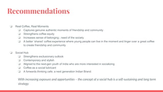 Recommendations
❏ Real Coffee, Real Moments
❏ Captures genuine authentic moments of friendship and community
❏ Strengthens coffee equity
❏ Increases sense of belonging ; need of the society
❏ A better ‘shared’ coffee experience where young people can live in the moment and linger over a great coffee
to create friendship and community
❏ Social Hub
❏ Strengthens exclusionary outlook
❏ Contemporary and stylish
❏ Aligned to the next-gen youth of India who are more interested in socializing
❏ Coffee as a social lubricant
❏ A forwards thinking cafe; a next generation Indian Brand
With increasing exposure and opportunities – the concept of a social hub is a self-sustaining and long term
strategy
 