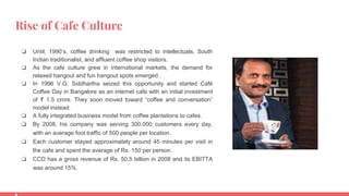 Rise of Cafe Culture
❏ Until, 1990’s, coffee drinking was restricted to intellectuals, South
Indian traditionalist, and affluent coffee shop visitors.
❏ As the cafe culture grew in international markets, the demand for
relaxed hangout and fun hangout spots emerged .
❏ In 1996 V.G. Siddhartha seized this opportunity and started Café
Coffee Day in Bangalore as an internet cafe with an initial investment
of ₹ 1.5 crore. They soon moved toward “coffee and conversation”
model instead.
❏ A fully integrated business model from coffee plantations to cafes.
❏ By 2008, his company was serving 300,000 customers every day,
with an average foot traffic of 500 people per location.
❏ Each customer stayed approximately around 45 minutes per visit in
the cafe and spent the average of Rs. 150 per person.
❏ CCD has a gross revenue of Rs. 50.5 billion in 2008 and its EBITTA
was around 15%.
 