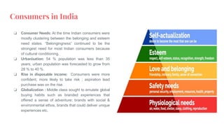 Consumers in India
❏ Consumer Needs: At the time Indian consumers were
mostly clustering between the belonging and esteem
need states. “Belongingness” continued to be the
strongest need for most Indian consumers because
of cultural conditioning.
❏ Urbanisation: 54 % population was less than 35
years; urban population was forecasted to grow from
28 % to 40 %.
❏ Rise in disposable income: Consumers were more
confident, more likely to take risk ; aspiration lead
purchase was on the rise.
❏ Globalization : Middle class sought to emulate global
buying habits such as branded experiences that
offered a sense of adventure; brands with social &
environmental ethos, brands that could deliver unique
experiences etc.
 