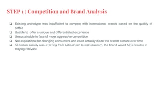 STEP 1 : Competition and Brand Analysis
❏ Existing archetype was insufficient to compete with international brands based on the quality of
coffee
❏ Unable to offer a unique and differentiated experience
❏ Unsustainable in face of more aggressive competition
❏ Not aspirational for changing consumers and could actually dilute the brands stature over time
❏ As Indian society was evolving from collectivism to individualism, the brand would have trouble in
staying relevant.
 