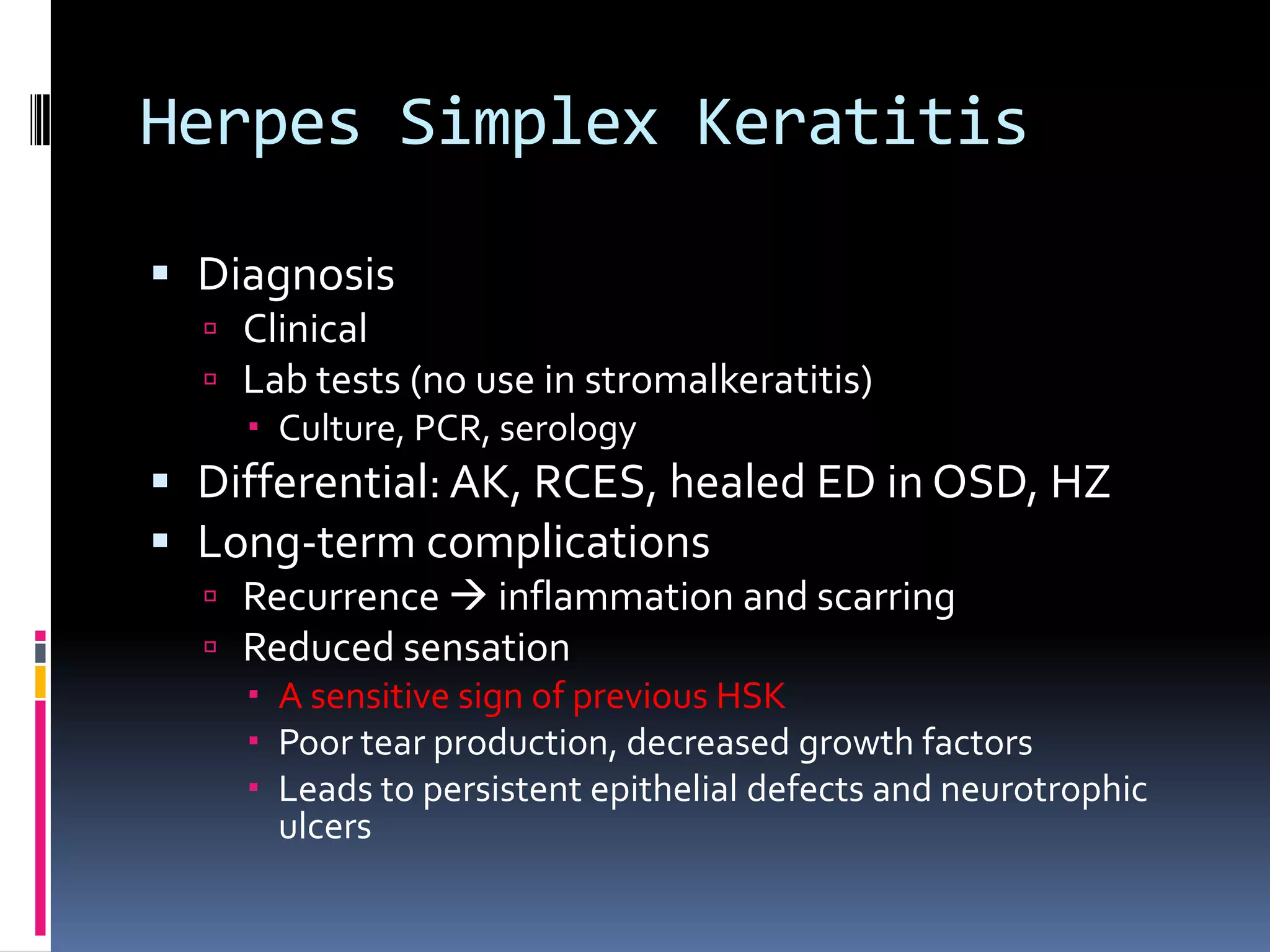 Herpes Simplex Keratitis
 Diagnosis
 Clinical
 Lab tests (no use in stromalkeratitis)
 Culture, PCR, serology
 Differential: AK, RCES, healed ED in OSD, HZ
 Long-term complications
 Recurrence  inflammation and scarring
 Reduced sensation
 A sensitive sign of previous HSK
 Poor tear production, decreased growth factors
 Leads to persistent epithelial defects and neurotrophic
ulcers
 
