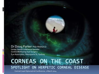 CORNEAS ON THE COAST
SPOTLIGHT ON HERPETIC CORNEAL DISEASE
Dr Doug Parker PhD FRANZCO
Cornea, Cataract & Refractive Specialist
Gosford&Wyong Eye Surgery
Eye Associates, Macquarie St, Sydney
CentralCoast Optometrist Conference, 2 March 2014
 