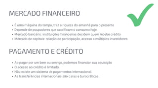 MERCADO FINANCEIRO
É uma máquina do tempo, traz a riqueza do amanhã para o presente
Depende de poupadores que sacrificam o consumo hoje
Mercado bancário: instituições financeiras decidem quem recebe crédito
Mercado de capitais: relação de participação, acesso a múltiplos investidores
PAGAMENTO E CRÉDITO
Ao pagar por um bem ou serviço, podemos financiar sua aquisição
O acesso ao crédito é limitado.
Não existe um sistema de pagamentos internacional.
As transferências internacionais são caras e burocráticas.
 