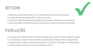 BITCOIN
Rede descentralizada tendo como unidade de conta uma criptomoeda
Função de meio de pagamento e reserva de valor
Escassez artificialmente programada pela emissão controlada via mineração
Desnecessidade de identificação do beneficiário final e funcionamento global
EVOLUÇÃO
O aumento da adesão (efeito de rede) permitiu que o bitcoin fosse cotado em dólar
As exchanges surgiram para resolver o problema da entrega contra o pagamento
A negociação se dá em ambientes distintos e os preços convergem via arbitragem
O bitcoin pode mesmo ser uma alternativa ao ouro?
 