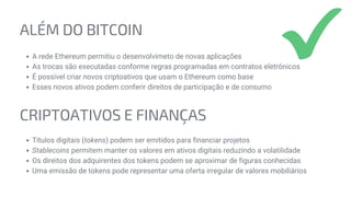 ALÉM DO BITCOIN
A rede Ethereum permitiu o desenvolvimeto de novas aplicações
As trocas são executadas conforme regras programadas em contratos eletrônicos
É possível criar novos criptoativos que usam o Ethereum como base
Esses novos ativos podem conferir direitos de participação e de consumo
CRIPTOATIVOS E FINANÇAS
Títulos digitais (tokens) podem ser emitidos para financiar projetos
Stablecoins permitem manter os valores em ativos digitais reduzindo a volatilidade
Os direitos dos adquirentes dos tokens podem se aproximar de figuras conhecidas
Uma emissão de tokens pode representar uma oferta irregular de valores mobiliários
 