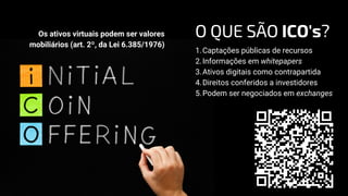 Captações públicas de recursos
Informações em whitepapers
Ativos digitais como contrapartida
Direitos conferidos a investidores
Podem ser negociados em exchanges
1.
2.
3.
4.
5.
Os ativos virtuais podem ser valores
mobiliários (art. 2º, da Lei 6.385/1976)
O QUE SÃO ICO's?
 
