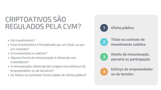CRIPTOATIVOS SÃO
REGULADOS PELA CVM?
Há investimento?
Esse investimento é formalizado por um título, ou por
um contrato?
O investimento é coletivo?
Alguma forma de remuneração é oferecida aos
investidores?
A remuneração oferecida tem origem nos esforços do
empreendedor ou de terceiros?
Os títulos ou contratos foram objeto de oferta pública?
Oferta pública
1
Título ou contrato de
investimento coletivo
2
Direito de remuneração,
parceria ou participação
3
Esforço do empreendedor
ou de terceiro
4
 