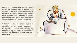 Contando incessantemente alguma coisa, o
homem de negócios sempre estava muito
ocupado. Sua riqueza consistia na posse das
estrelas – as possuía porque nunca ninguém
havia pensado nisso. Intrigado, o pequeno
príncipe pergunta o que se pode fazer com as
estrelas, dado que não podem ser colhidas.
O homem de negócios afirmou que podia
colocá-las em um banco, registrando e
protegendo o número das estrelas que
possuía, ao que retrucou o principezinho: "É
divertido [...] É bastante poético. Mas não é
muito sério"
 