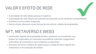 NFT, METAVERSO E WEB3
Certificados digitais de propriedade de bens corpóreos ou incorpóreos, que
podem ser negociados em mercados secundários e permitir o pagamento
automático de comissões a seus criadores ou alienantes
Discutem-se novos modelos de negócio para a venda de ativos digitais em
metaversos e remuneração de artistas
VALOR E EFEITO DE REDE
A percepção de valor pelas pessoas é subjetiva
A percepção de valor decorre de experiências pessoais ou de narrativas compartilhadas
O dinheiro é uma ordem imaginada
Ativos virtuais oferecem novas formas de concretizar o direito de propriedade.
 