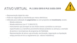 ATIVO VIRTUAL PL 2.303/2015 E PLS 3.825/2019
Representação digital de valor
Pode ser negociada ou transferida por meios eletrônicos
Utilizada para realização de pagamentos ou com propósito de investimento, exceto:
Moeda soberana.
Moeda eletrônica (Lei nº 12.865/2013).
Instrumentos que provejam ao seu titular acesso a produtos ou serviços
especificados ou a benefício proveniente desses produtos ou serviços, a exemplo
de pontos e recompensas de programas de fidelidade.
Representações de ativos cuja emissão, escrituração, negociação ou liquidação
esteja prevista em lei ou regulamento (ex. valores mobiliários).
 