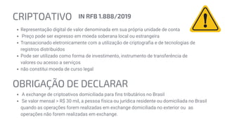 CRIPTOATIVO
Representação digital de valor denominada em sua própria unidade de conta
Preço pode ser expresso em moeda soberana local ou estrangeira
Transacionado eletronicamente com a utilização de criptografia e de tecnologias de
registros distribuídos
Pode ser utilizado como forma de investimento, instrumento de transferência de
valores ou acesso a serviços
não constitui moeda de curso legal
IN RFB 1.888/2019
OBRIGAÇÃO DE DECLARAR
A exchange de criptoativos domiciliada para fins tributários no Brasil
Se valor mensal > R$ 30 mil, a pessoa física ou jurídica residente ou domiciliada no Brasil
quando as operações forem realizadas em exchange domiciliada no exterior ou as
operações não forem realizadas em exchange.
 