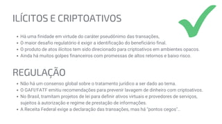 REGULAÇÃO
Não há um consenso global sobre o tratamento jurídico a ser dado ao tema.
O GAFI/FATF emitiu recomendações para prevenir lavagem de dinheiro com criptoativos.
No Brasil, tramitam projetos de lei para definir ativos virtuais e provedores de serviços,
sujeitos à autorização e regime de prestação de informações.
A Receita Federal exige a declaração das transações, mas há "pontos cegos"..
ILÍCITOS E CRIPTOATIVOS
Há uma finidade em virtude do caráter pseudônimo das transações,
O maior desafio regulatório é exigir a identificação do beneficiário final.
O produto de atos ilícitos tem sido direcionado para criptoativos em ambientes opacos.
Ainda há muitos golpes financeiros com promessas de altos retornos e baixo risco.
 