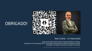 OBRIGADO!
Isac Costa - in/isaccosta
Doutorando (USP), Mestre (FGV) e Bacharel (USP) em Direito.
Engenheiro de Computação (ITA). Ex-Analista da Comissão de Valores Mobiliários (CVM).
Advogado e Professor de Direito, Inovação e Finanças.
 
