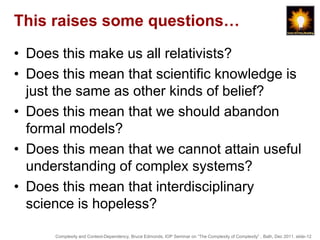 This raises some questions…

• Does this make us all relativists?
• Does this mean that scientific knowledge is
  just the same as other kinds of belief?
• Does this mean that we should abandon
  formal models?
• Does this mean that we cannot attain useful
  understanding of complex systems?
• Does this mean that interdisciplinary
  science is hopeless?

      Complexity and Context-Dependency, Bruce Edmonds, IOP Seminar on “The Complexity of Complexity” , Bath, Dec 2011. slide-12
 
