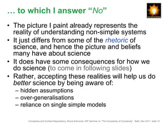 … to which I answer “No”
• The picture I paint already represents the
  reality of understanding non-simple systems
• It just differs from some of the rhetoric of
  science, and hence the picture and beliefs
  many have about science
• It does have some consequences for how we
  do science (to come in following slides)
• Rather, accepting these realities will help us do
  better science by being aware of:
  – hidden assumptions
  – over-generalisations
  – reliance on single simple models

       Complexity and Context-Dependency, Bruce Edmonds, IOP Seminar on “The Complexity of Complexity” , Bath, Dec 2011. slide-13
 