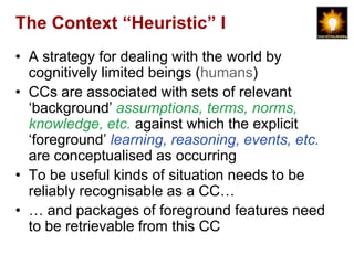 The Context “Heuristic” I
• A strategy for dealing with the world by
  cognitively limited beings (humans)
• CCs are associated with sets of relevant
  „background‟ assumptions, terms, norms,
  knowledge, etc. against which the explicit
  „foreground‟ learning, reasoning, events, etc.
  are conceptualised as occurring
• To be useful kinds of situation needs to be
  reliably recognisable as a CC…
• … and packages of foreground features need
  to be retrievable from this CC
 
