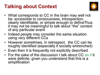 Talking about Context
• What corresponds to CC in the brain may well not
  be: accessible to consiousness, introspection,
  clearly identifiable, or simple enough to defineThus
  it may not be meaningful to talk about “the” context
  of any particular event
• Indeed people may consider the same situation
  using very different CCs
• However sometimes, in retrospect, the CC can be
  roughly identified (especially if socially entrenched)
• Even then it is frequently not explicitly described
• For the sake of the discussion I talk about CC as if it
  were definite, given you understand that this is a
  simplification
 