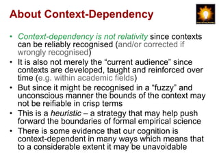 About Context-Dependency
• Context-dependency is not relativity since contexts
  can be reliably recognised (and/or corrected if
  wrongly recognised)
• It is also not merely the “current audience” since
  contexts are developed, taught and reinforced over
  time (e.g. within academic fields)
• But since it might be recognised in a “fuzzy” and
  unconscious manner the bounds of the context may
  not be reifiable in crisp terms
• This is a heuristic – a strategy that may help push
  forward the boundaries of formal empirical science
• There is some evidence that our cognition is
  context-dependent in many ways which means that
  to a considerable extent it may be unavoidable
 