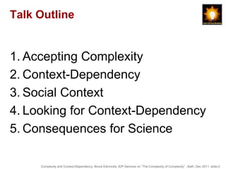 Talk Outline


1. Accepting Complexity
2. Context-Dependency
3. Social Context
4. Looking for Context-Dependency
5. Consequences for Science

     Complexity and Context-Dependency, Bruce Edmonds, IOP Seminar on “The Complexity of Complexity” , Bath, Dec 2011. slide-2
 