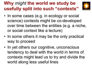 Why might the world we study be
usefully split into such “contexts”
• In some cases (e.g. in ecology or social
  science) contexts might be co-developed
  over time between the entities (e.g. a niche,
  or social context like a lecture)
• In some others it may be the only practical
  way to proceed
• In yet others our cognitive, unconscious
  tendency to deal with the world in terms of
  contexts might lead us to try and divide the
  world along less useful lines
 