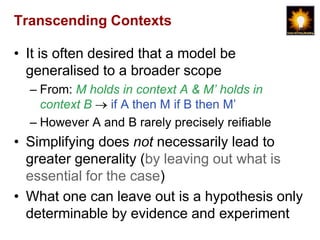 Transcending Contexts

• It is often desired that a model be
  generalised to a broader scope
  – From: M holds in context A & M’ holds in
    context B   if A then M if B then M‟
  – However A and B rarely precisely reifiable
• Simplifying does not necessarily lead to
  greater generality (by leaving out what is
  essential for the case)
• What one can leave out is a hypothesis only
  determinable by evidence and experiment
 