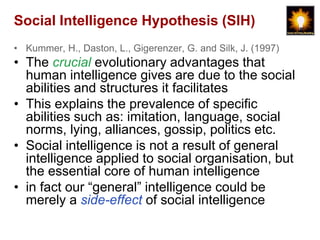 Social Intelligence Hypothesis (SIH)
• Kummer, H., Daston, L., Gigerenzer, G. and Silk, J. (1997)
• The crucial evolutionary advantages that
  human intelligence gives are due to the social
  abilities and structures it facilitates
• This explains the prevalence of specific
  abilities such as: imitation, language, social
  norms, lying, alliances, gossip, politics etc.
• Social intelligence is not a result of general
  intelligence applied to social organisation, but
  the essential core of human intelligence
• in fact our “general” intelligence could be
  merely a side-effect of social intelligence
 
