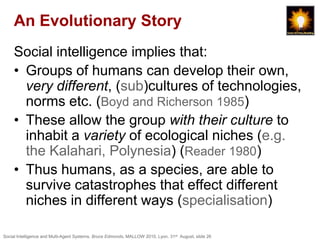 An Evolutionary Story
     Social intelligence implies that:
     • Groups of humans can develop their own,
       very different, (sub)cultures of technologies,
       norms etc. (Boyd and Richerson 1985)
     • These allow the group with their culture to
       inhabit a variety of ecological niches (e.g.
       the Kalahari, Polynesia) (Reader 1980)
     • Thus humans, as a species, are able to
       survive catastrophes that effect different
       niches in different ways (specialisation)

Social Intelligence and Multi-Agent Systems, Bruce Edmonds, MALLOW 2010, Lyon, 31st August, slide 26
 