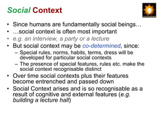 Social Context
•   Since humans are fundamentally social beings…
•   …social context is often most important
•   e.g. an interview, a party or a lecture
•   But social context may be co-determined, since:
    – Special rules, norms, habits, terms, dress will be
      developed for particular social contexts
    – The presence of special features, rules etc. make the
      social context recognisable distinct
• Over time social contexts plus their features
  become entrenched and passed down
• Social Context arises and is so recognisable as a
  result of cognitive and external features (e.g.
  building a lecture hall)
 