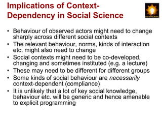 Implications of Context-
Dependency in Social Science
• Behaviour of observed actors might need to change
  sharply across different social contexts
• The relevant behaviour, norms, kinds of interaction
  etc. might also need to change
• Social contexts might need to be co-developed,
  changing and sometimes instituted (e.g. a lecture)
• These may need to be different for different groups
• Some kinds of social behaviour are necessarily
  context-dependent (compliance)
• It is unlikely that a lot of key social knowledge,
  behaviour etc. will be generic and hence amenable
  to explicit programming
 